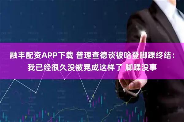 融丰配资APP下载 普理查德谈被哈登脚踝终结：我已经很久没被晃成这样了 脚踝没事