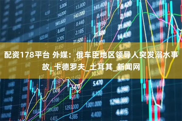 配资178平台 外媒：俄车臣地区领导人突发溺水事故_卡德罗夫_土耳其_新闻网