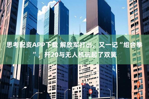 思考配资APP下载 解放军打出，又一记“组合拳”，歼20与无人机玩起了双簧