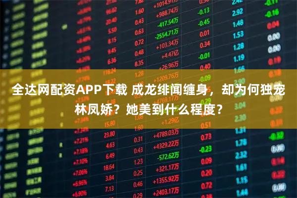 全达网配资APP下载 成龙绯闻缠身，却为何独宠林凤娇？她美到什么程度？