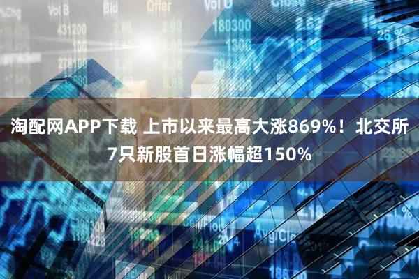 淘配网APP下载 上市以来最高大涨869%！北交所7只新股首日涨幅超150%