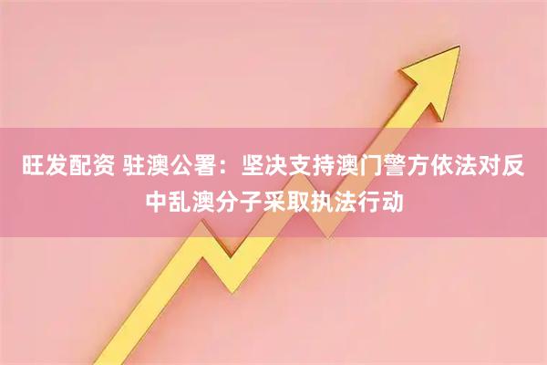旺发配资 驻澳公署：坚决支持澳门警方依法对反中乱澳分子采取执法行动