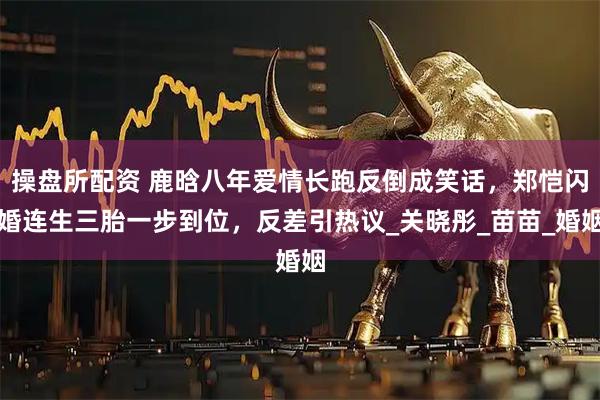 操盘所配资 鹿晗八年爱情长跑反倒成笑话，郑恺闪婚连生三胎一步到位，反差引热议_关晓彤_苗苗_婚姻