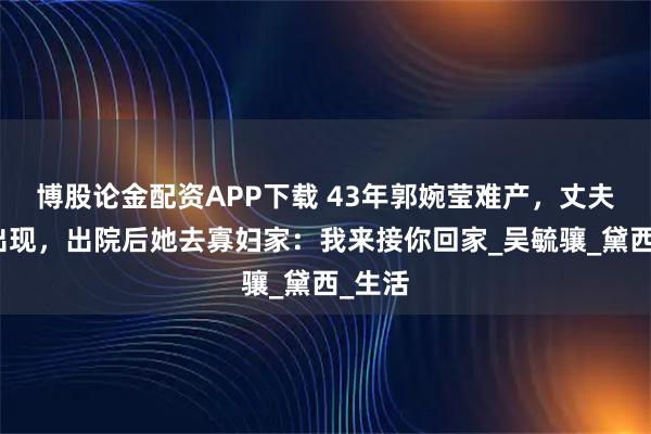 博股论金配资APP下载 43年郭婉莹难产，丈夫没有出现，出院后她去寡妇家：我来接你回家_吴毓骧_黛西_生活