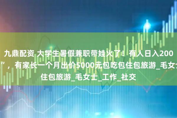 九鼎配资 大学生暑假兼职带娃火了！有人日入200元成“孩子王”，有家长一个月出价5000元包吃包住包旅游_毛女士_工作_社交