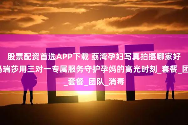 股票配资首选APP下载 荔湾孕妇写真拍摄哪家好？广州玛瑞莎用三对一专属服务守护孕妈的高光时刻_套餐_团队_消毒