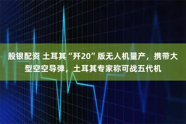 股银配资 土耳其“歼20”版无人机量产，携带大型空空导弹，土耳其专家称可战五代机