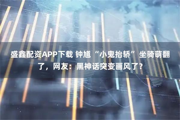 盛鑫配资APP下载 钟馗 “小鬼抬轿” 坐骑萌翻了，网友：黑神话突变画风了？