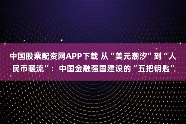 中国股票配资网APP下载 从“美元潮汐”到“人民币暖流”：中国金融强国建设的“五把钥匙”