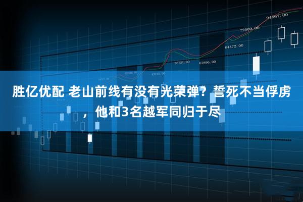 胜亿优配 老山前线有没有光荣弹？誓死不当俘虏，他和3名越军同归于尽