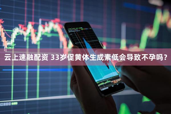 云上速融配资 33岁促黄体生成素低会导致不孕吗？