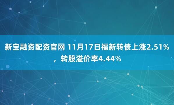 新宝融资配资官网 11月17日福新转债上涨2.51%,转股溢价率4.44%