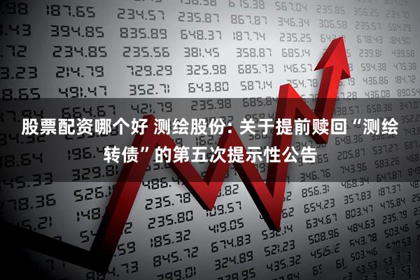 股票配资哪个好 测绘股份: 关于提前赎回“测绘转债”的第五次提示性公告
