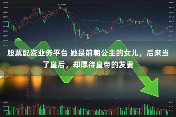 股票配资业务平台 她是前朝公主的女儿，后来当了皇后，却厚待皇帝的发妻