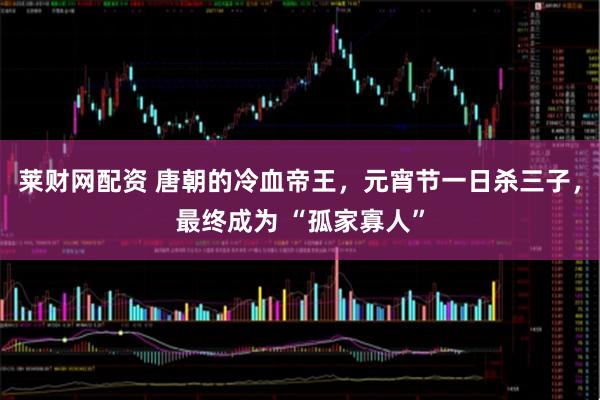 莱财网配资 唐朝的冷血帝王，元宵节一日杀三子，最终成为 “孤家寡人”