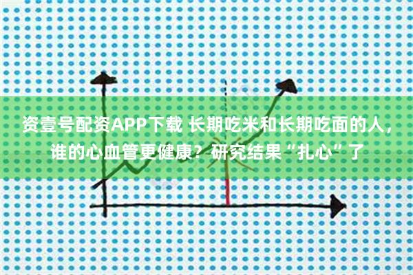 资壹号配资APP下载 长期吃米和长期吃面的人，谁的心血管更健康？研究结果“扎心”了