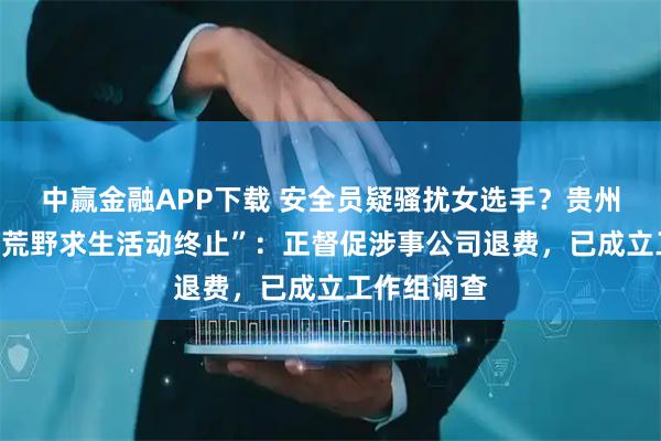 中赢金融APP下载 安全员疑骚扰女选手？贵州榕江通报“荒野求生活动终止”：正督促涉事公司退费，已成立工作组调查