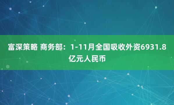 富深策略 商务部：1-11月全国吸收外资6931.8亿元人民币