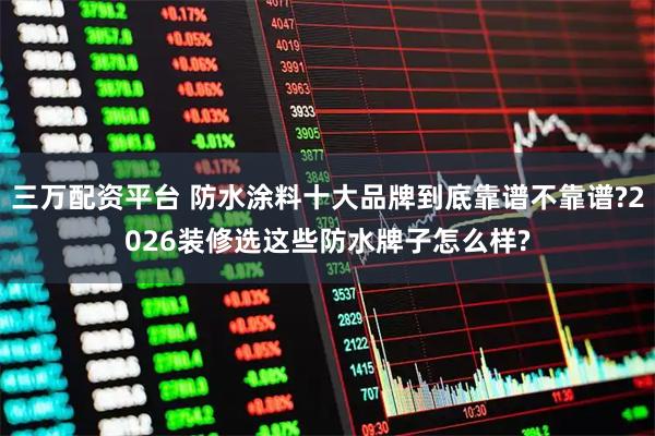 三万配资平台 防水涂料十大品牌到底靠谱不靠谱?2026装修选这些防水牌子怎么样?