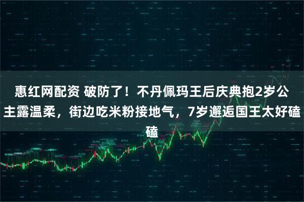 惠红网配资 破防了!不丹佩玛王后庆典抱2岁公主露温柔,街边吃米粉接地气,7岁邂逅国王太好磕