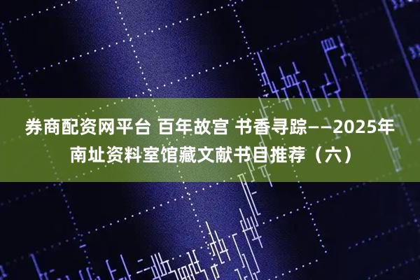 券商配资网平台 百年故宫 书香寻踪——2025年南址资料室馆藏文献书目推荐（六）