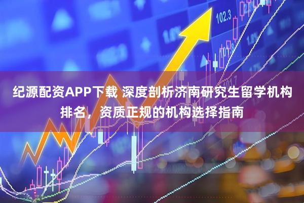 纪源配资APP下载 深度剖析济南研究生留学机构排名，资质正规的机构选择指南