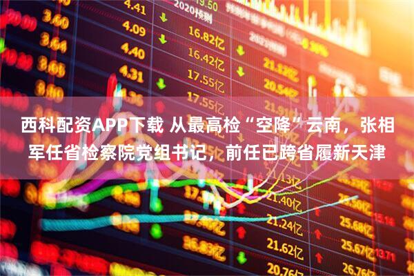 西科配资APP下载 从最高检“空降”云南，张相军任省检察院党组书记，前任已跨省履新天津
