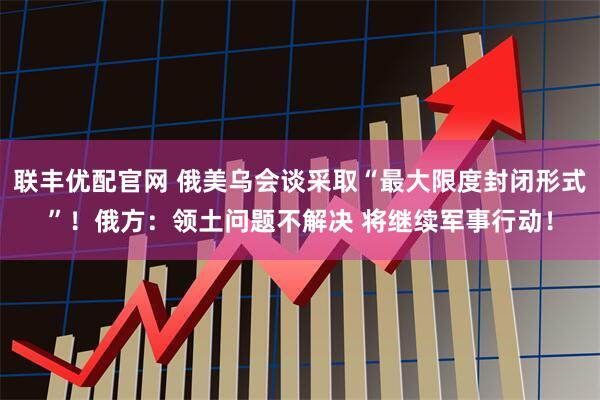 联丰优配官网 俄美乌会谈采取“最大限度封闭形式”！俄方：领土问题不解决 将继续军事行动！