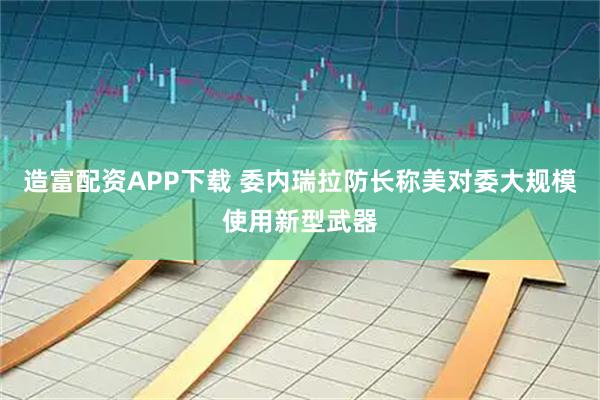造富配资APP下载 委内瑞拉防长称美对委大规模使用新型武器