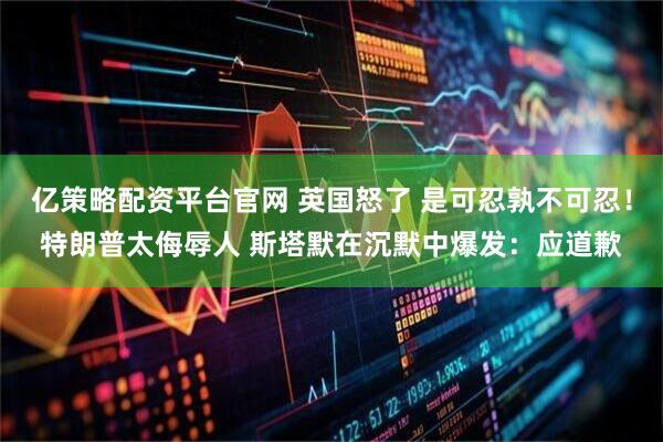 亿策略配资平台官网 英国怒了 是可忍孰不可忍！特朗普太侮辱人 斯塔默在沉默中爆发：应道歉
