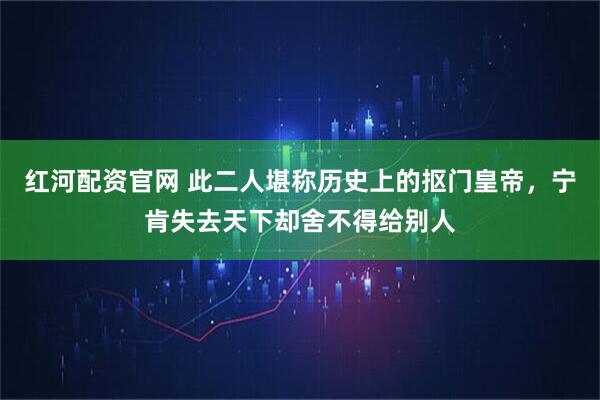 红河配资官网 此二人堪称历史上的抠门皇帝，宁肯失去天下却舍不得给别人