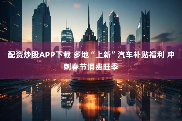 配资炒股APP下载 多地“上新”汽车补贴福利 冲刺春节消费旺季