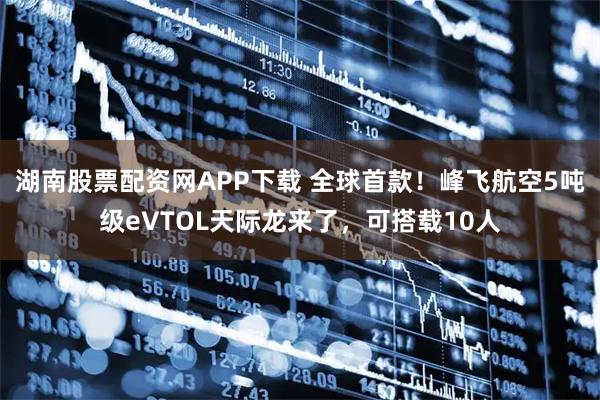 湖南股票配资网APP下载 全球首款！峰飞航空5吨级eVTOL天际龙来了，可搭载10人