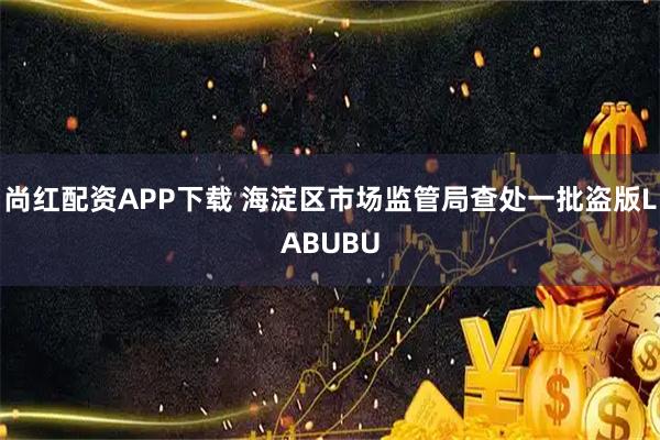 尚红配资APP下载 海淀区市场监管局查处一批盗版LABUBU