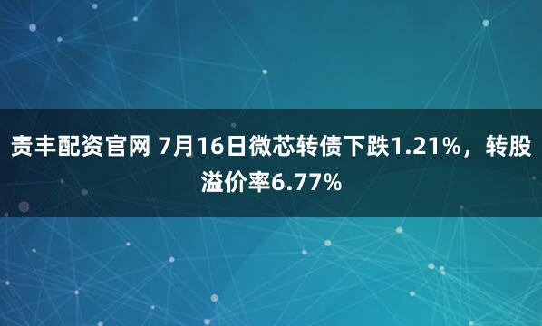 责丰配资官网 7月16日微芯转债下跌1.21%，转股溢价率6.77%