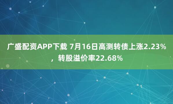 广盛配资APP下载 7月16日高测转债上涨2.23%，转股溢价率22.68%