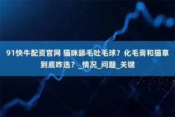 91快牛配资官网 猫咪舔毛吐毛球？化毛膏和猫草到底咋选？_情况_问题_关键