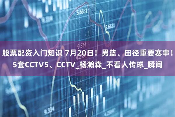 股票配资入门知识 7月20日！男篮、田径重要赛事！5套CCTV5、CCTV_杨瀚森_不看人传球_瞬间
