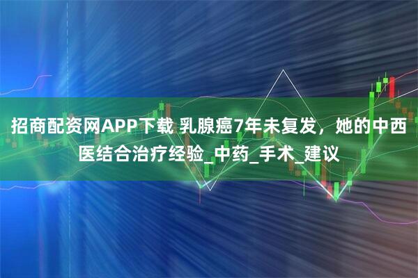 招商配资网APP下载 乳腺癌7年未复发，她的中西医结合治疗经验_中药_手术_建议