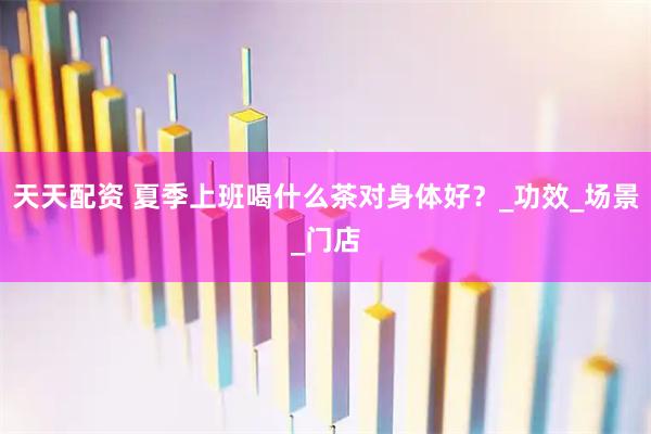 天天配资 夏季上班喝什么茶对身体好？_功效_场景_门店