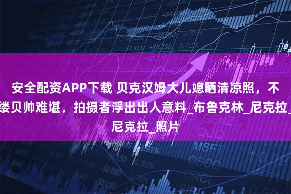 安全配资APP下载 贝克汉姆大儿媳晒清凉照，不着寸缕贝帅难堪，拍摄者浮出出人意料_布鲁克林_尼克拉_照片