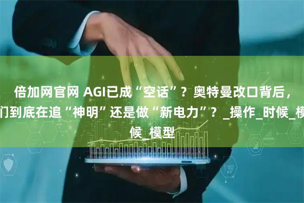 倍加网官网 AGI已成“空话”?奥特曼改口背后,我们到底在追“神明”还是做“新电力”?_操作_时候_模型