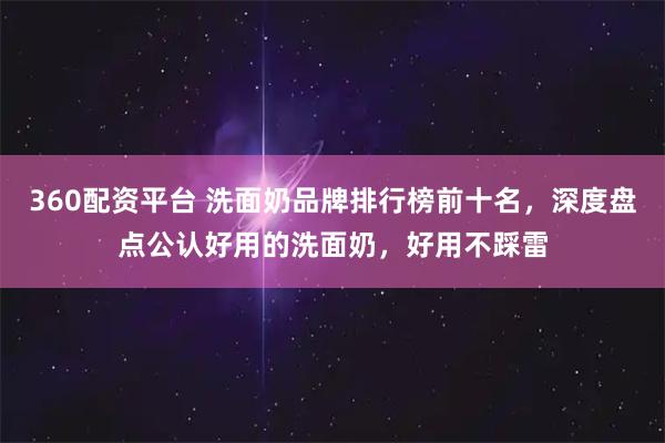 360配资平台 洗面奶品牌排行榜前十名，深度盘点公认好用的洗面奶，好用不踩雷