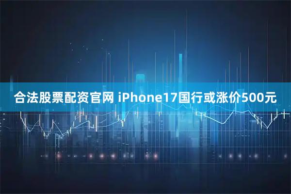合法股票配资官网 iPhone17国行或涨价500元