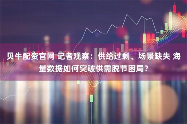 贝牛配资官网 记者观察:供给过剩、场景缺失 海量数据如何突破供需脱节困局?