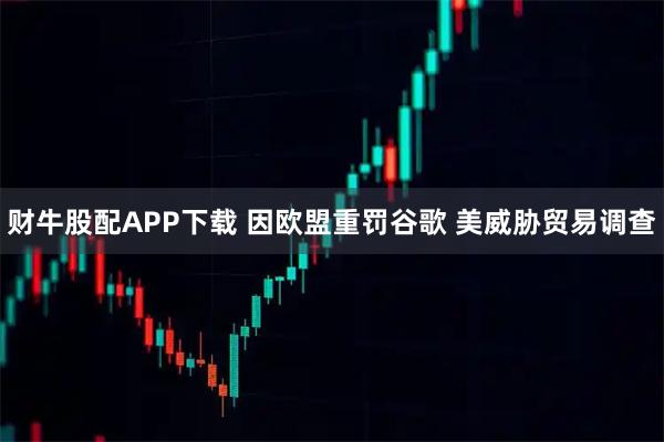 财牛股配APP下载 因欧盟重罚谷歌 美威胁贸易调查