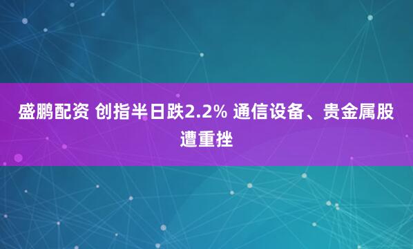 盛鹏配资 创指半日跌2.2% 通信设备、贵金属股遭重挫